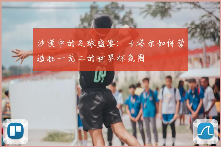 沙漠中的足球盛宴：卡塔尔如何营造独一无二的世界杯氛围