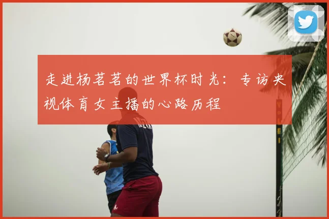 走进杨茗茗的世界杯时光：专访央视体育女主播的心路历程