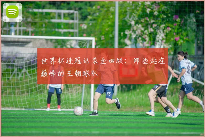 世界杯连冠记录全回顾:那些站在巅峰的王朝球队