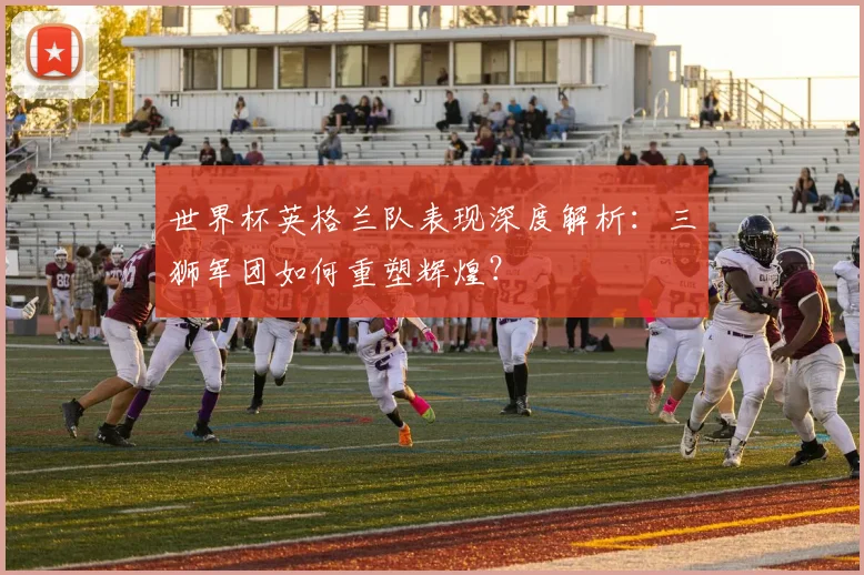 世界杯英格兰队表现深度解析：三狮军团如何重塑辉煌？