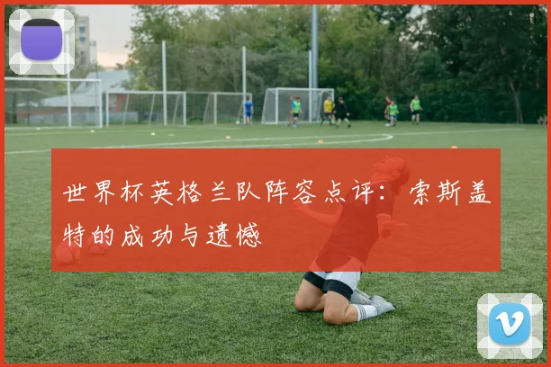 世界杯英格兰队阵容点评：索斯盖特的成功与遗憾