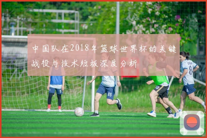 中国队在2018年篮球世界杯的关键战役与技术短板深度分析