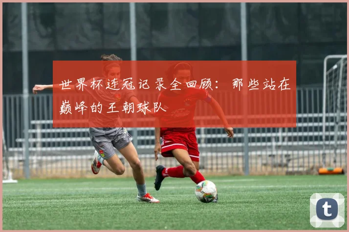 世界杯连冠记录全回顾:那些站在巅峰的王朝球队