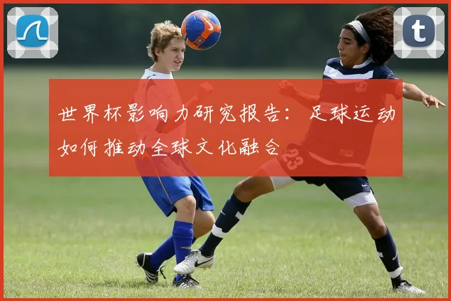 世界杯影响力研究报告:足球运动如何推动全球文化融合