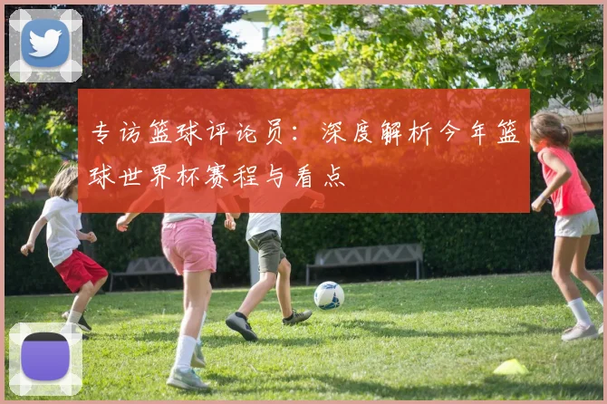 专访篮球评论员:深度解析今年篮球世界杯赛程与看点