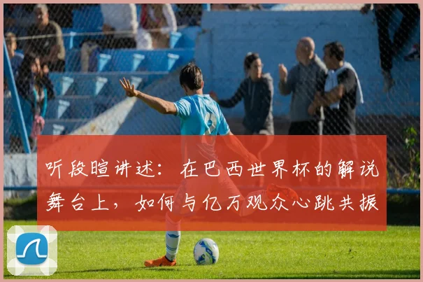 听段暄讲述:在巴西世界杯的解说舞台上,如何与亿万观众心跳共振