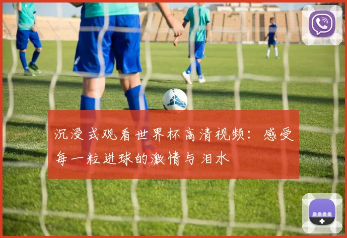 沉浸式观看世界杯高清视频：感受每一粒进球的激情与泪水