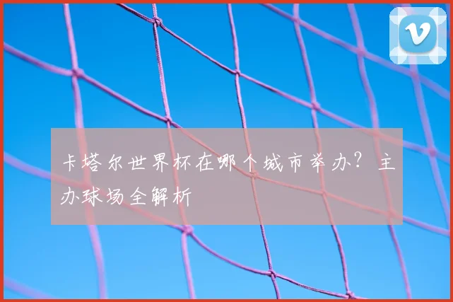 卡塔尔世界杯在哪个城市举办？主办球场全解析
