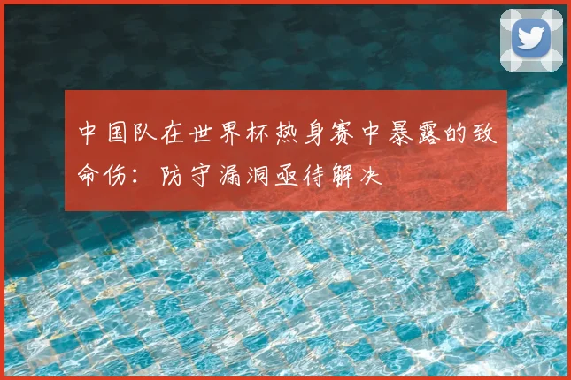 中国队在世界杯热身赛中暴露的致命伤:防守漏洞亟待解决