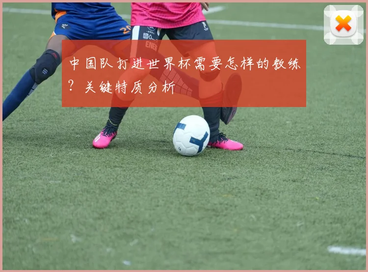 中国队打进世界杯需要怎样的教练?关键特质分析