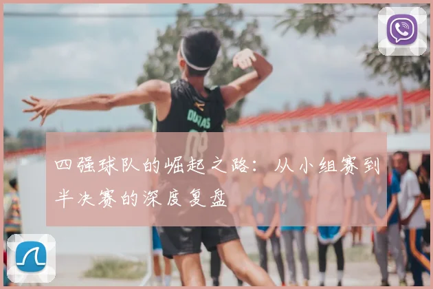 四强球队的崛起之路：从小组赛到半决赛的深度复盘