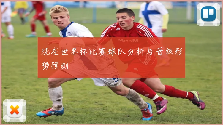 现在世界杯比赛球队分析与晋级形势预测