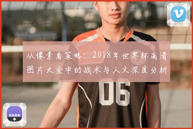 从像素看策略:2018年世界杯高清图片大全中的战术与人文深度分析