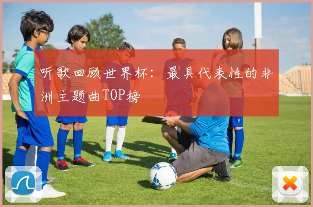 听歌回顾世界杯:最具代表性的非洲主题曲TOP榜