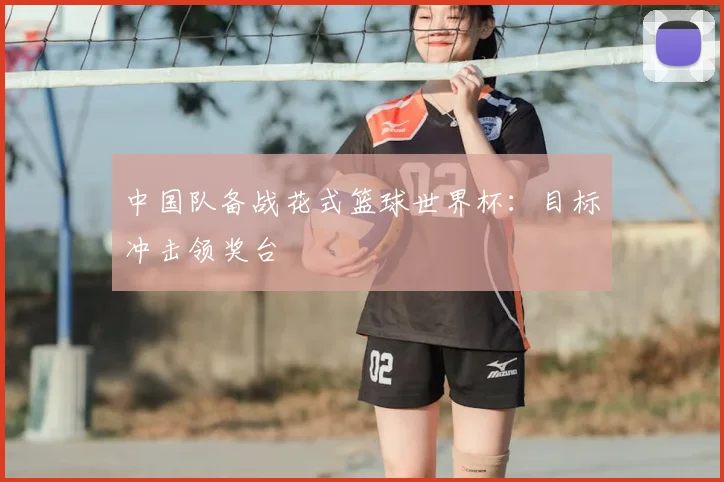 中国队备战花式篮球世界杯:目标冲击领奖台