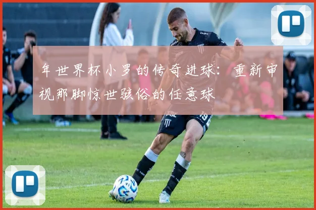 年世界杯小罗的传奇进球:重新审视那脚惊世骇俗的任意球