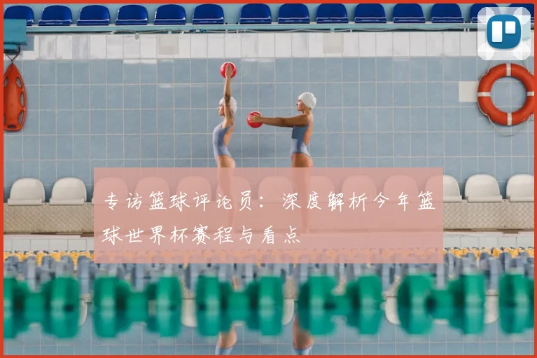 专访篮球评论员:深度解析今年篮球世界杯赛程与看点