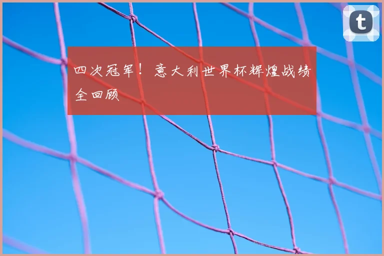 四次冠军！意大利世界杯辉煌战绩全回顾