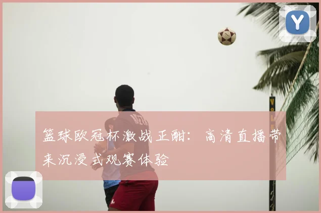 篮球欧冠杯激战正酣：高清直播带来沉浸式观赛体验