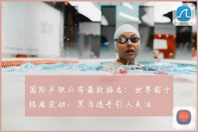 国际乒联公布最新排名：世界前十格局变动，黑马选手引人关注