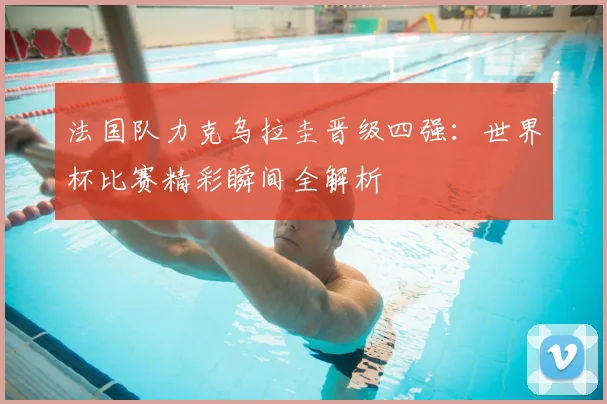 法国队力克乌拉圭晋级四强：世界杯比赛精彩瞬间全解析