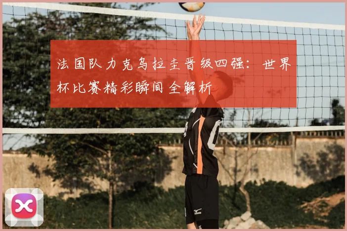 法国队力克乌拉圭晋级四强：世界杯比赛精彩瞬间全解析