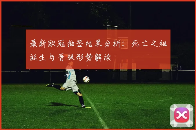 最新欧冠抽签结果分析：死亡之组诞生与晋级形势解读