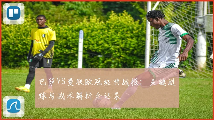 巴萨VS曼联欧冠经典战报：关键进球与战术解析全记录