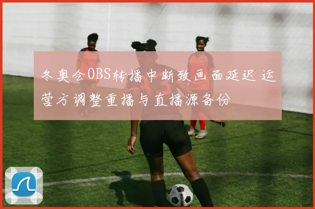 冬奥会OBS转播中断致画面延迟 运营方调整重播与直播源备份