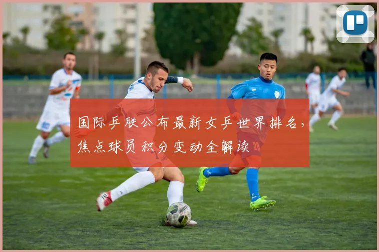 国际乒联公布最新女乒世界排名，焦点球员积分变动全解读