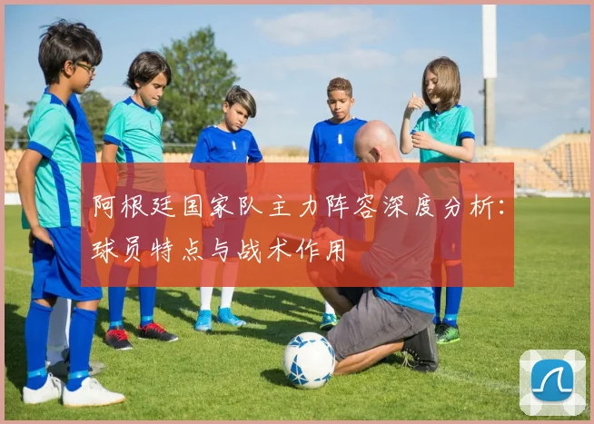 阿根廷国家队主力阵容深度分析:球员特点与战术作用