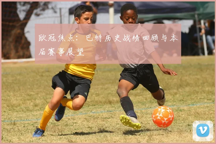 欧冠焦点:巴特历史战绩回顾与本届赛事展望