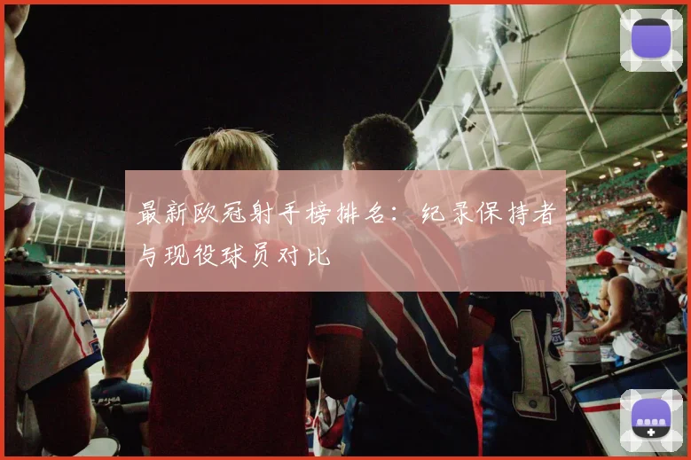 最新欧冠射手榜排名：纪录保持者与现役球员对比