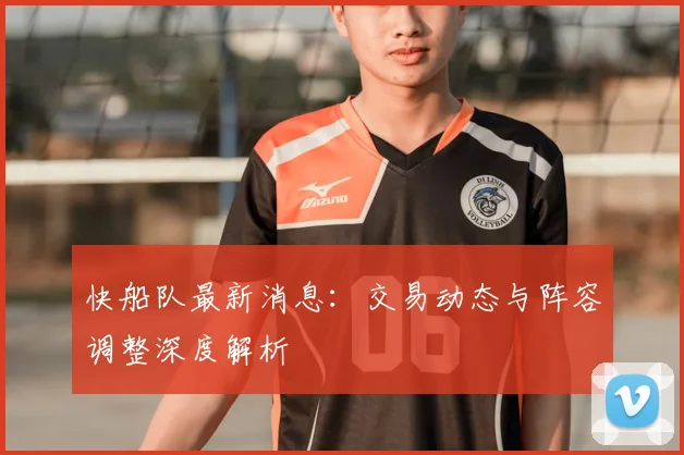 快船队最新消息：交易动态与阵容调整深度解析